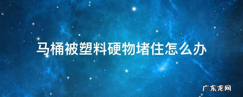 马桶被塑料硬物堵住怎么办 马桶被塑料硬物堵住怎么办视频