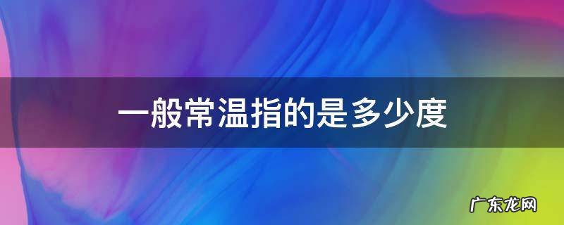 一般常温指的是多少度 常温是指多少度到多少度