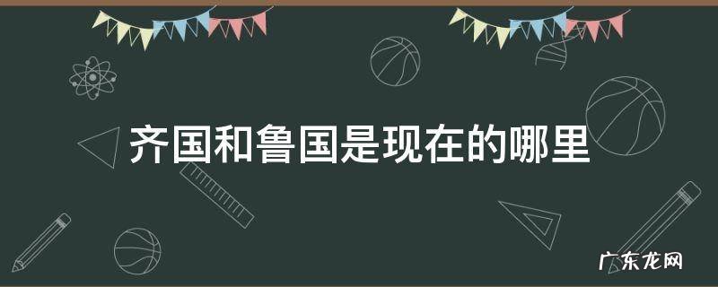 齐国和鲁国是现在的哪里 齐国和鲁国在现在的什么地方?