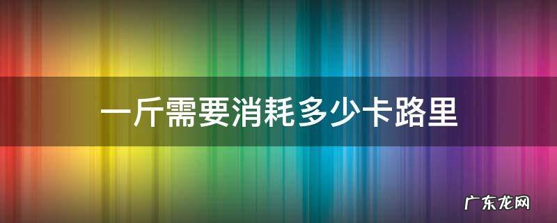 一斤需要消耗多少卡路里 1斤等于消耗多少卡路里