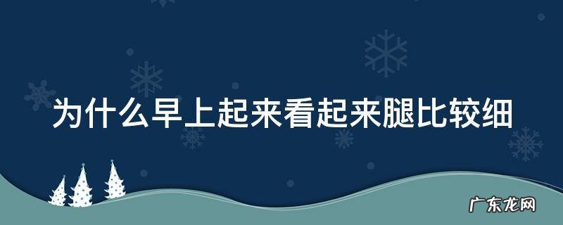 为什么早起觉得腿细 为什么早上起来看起来腿比较细