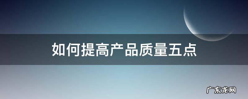 如何提高产品质量五点 怎样提高产品质量和工作质量