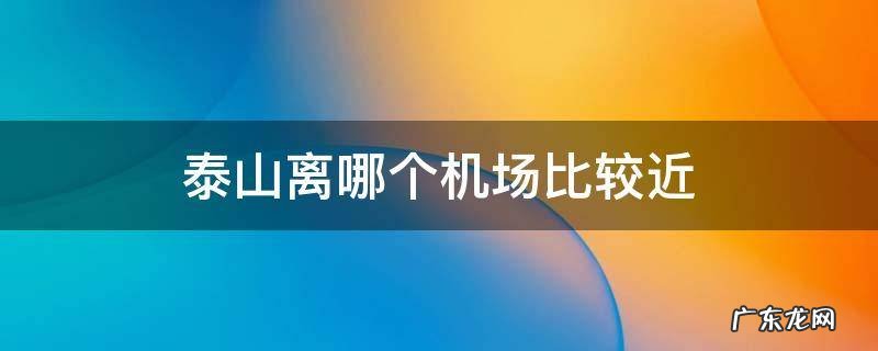 泰山离哪个机场比较近 泰山靠近哪个机场