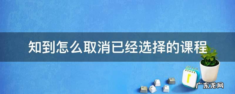 知到怎么取消已经加入的课程 知到怎么取消已经选择的课程