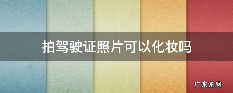 拍驾驶证照片可以化妆吗 驾照拍照片可以化妆吗