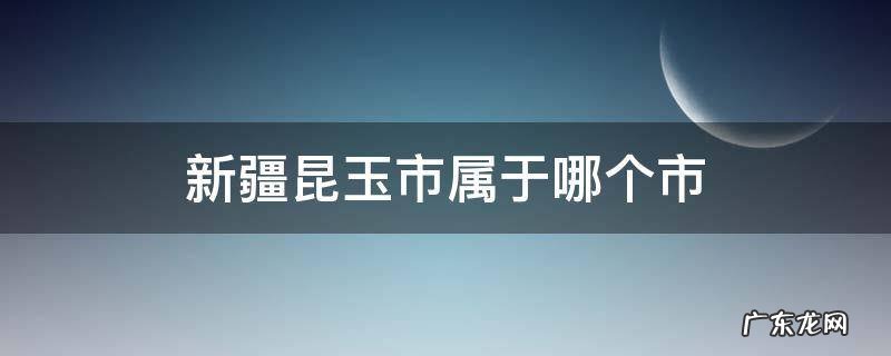新疆昆玉市属于哪个市好吗 新疆昆玉市属于哪个市