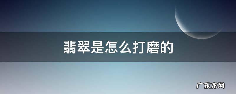 怎么样打磨玉石和翡翠 翡翠是怎么打磨的
