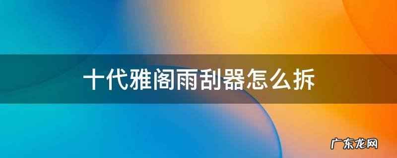 十代雅阁雨刮器怎么拆卸汽车之家 十代雅阁雨刮器怎么拆