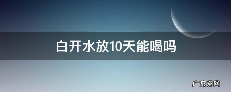 白开水放10天能喝吗 白开水放几天不能喝