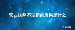 营业执照不注销会有什么问题 营业执照不注销的后果是什么