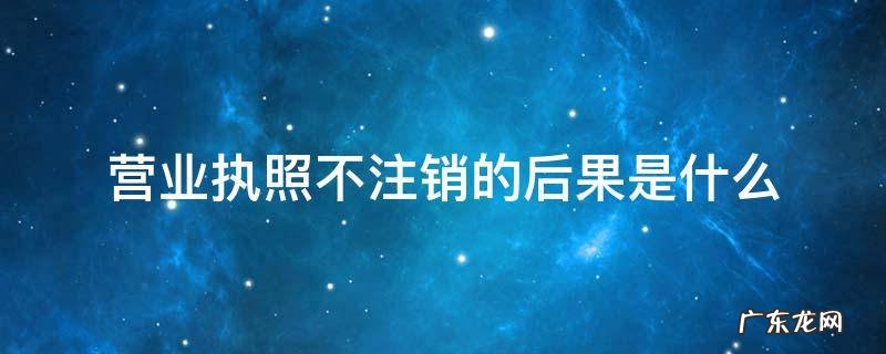 营业执照不注销会有什么问题 营业执照不注销的后果是什么
