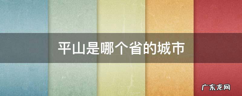 平山是哪个省的城市 平山是哪个省的城市平山县地图