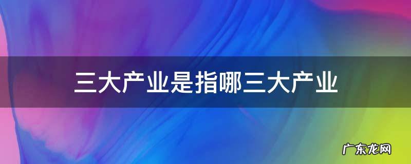 三大产业是指哪三大产业 三大产业是指哪三大产业日本