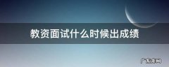 教资面试什么时候出成绩2022下半年 教资面试什么时候出成绩