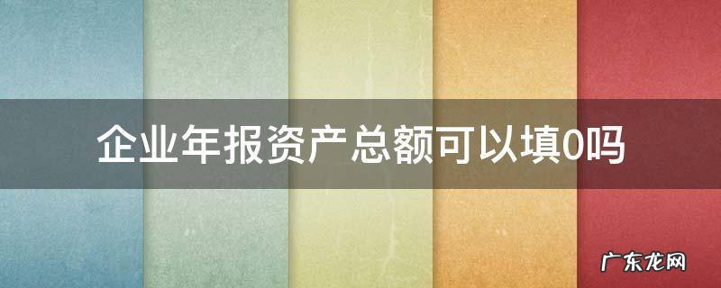 企业年报资产总额可以填0吗 企业年报可以全部填0吗