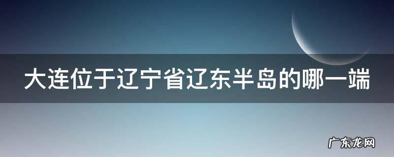 大连位于辽宁省辽东半岛的哪一端