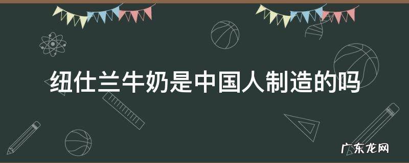 纽仕兰牛奶是哪里生产的 纽仕兰牛奶是中国人制造的吗