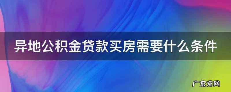 异地公积金贷款购房 异地公积金贷款买房需要什么条件