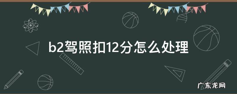 b2驾照扣12分怎么处理方法 b2驾照扣12分怎么处理