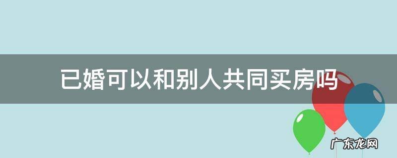 已婚可以和别人共同买房吗 已婚可以跟别人合买房子吗