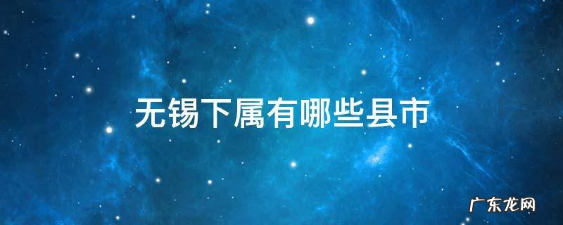 无锡下属有哪些县市 无锡市下属的县市区