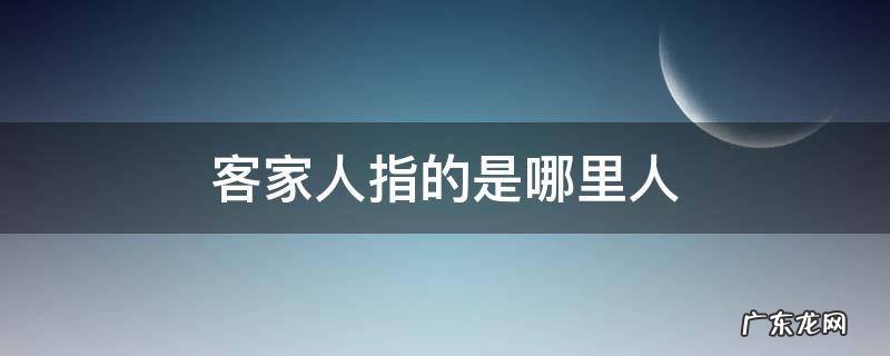 客家人是指哪个地方的人 客家人指的是哪里人