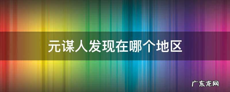 元谋人发现在哪个地区 元谋人发现在哪个地区长江
