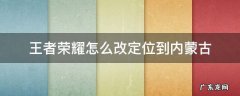 王者荣耀怎么调定位改到其它地区 王者荣耀怎么改定位到内蒙古