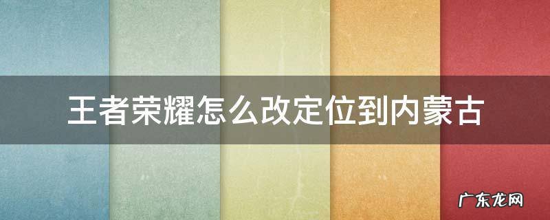 王者荣耀怎么调定位改到其它地区 王者荣耀怎么改定位到内蒙古