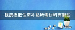 租房提取住房补贴所需材料有哪些内容 租房提取住房补贴所需材料有哪些