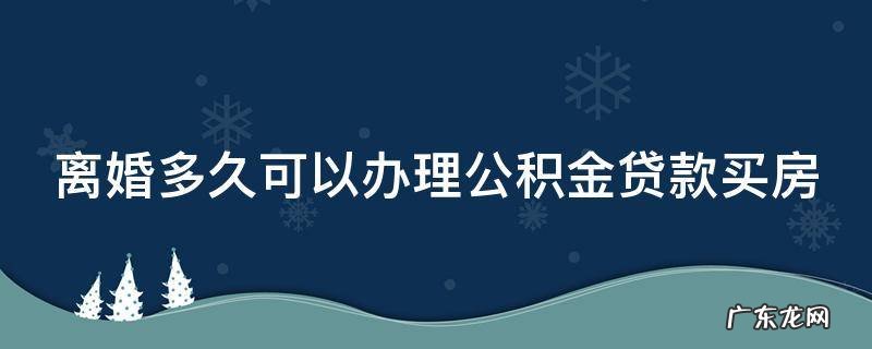 离婚多久可以办理公积金贷款买房 离婚多久可以办理公积金贷款买房子