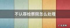 不认罪检察院怎么处理 到检察院认罪还是不认