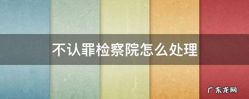不认罪检察院怎么处理 到检察院认罪还是不认