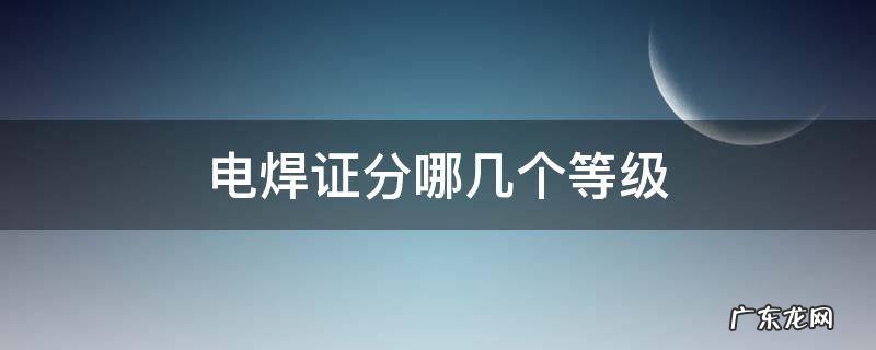 电焊工证分几个等级 电焊证分哪几个等级