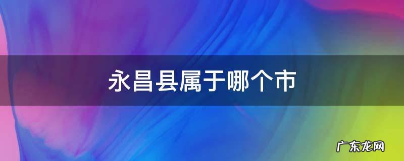 云南永昌县属于哪个市 永昌县属于哪个市