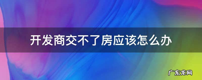 买了房开发商不交房怎么办 开发商交不了房应该怎么办