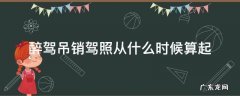 醉酒驾驶吊销驾照从哪天算起 醉驾吊销驾照从什么时候算起