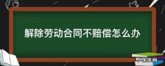 解除劳动合同不赔偿怎么办 公司解除劳动合同不赔偿怎么办