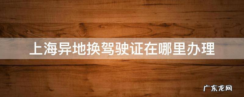 上海异地驾驶证更换去哪里办理 上海异地换驾驶证在哪里办理