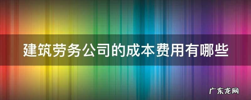 建筑劳务公司的成本费用有哪些 建筑劳务公司的成本费用有哪些类型