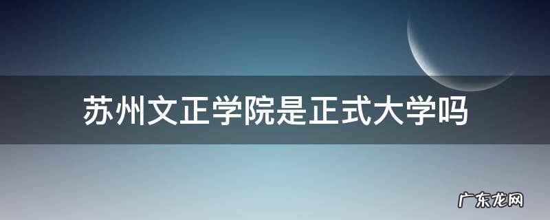 苏州文正学院是正式大学吗 苏州文正学院是个什么性质的学院