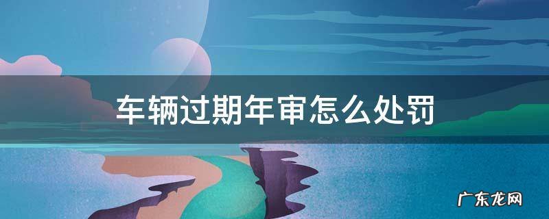 车辆过期年审怎么处罚 轿车过期年审罚款多少