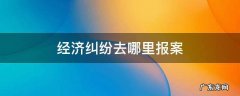 异地经济纠纷去哪里报案 经济纠纷去哪里报案