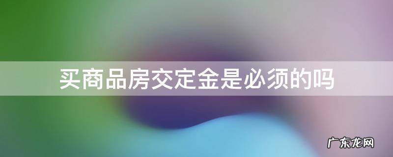 买商品房交定金是必须的吗 交了定金是不是必须买房