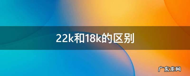 22k和18k的区别 21k和18k的区别