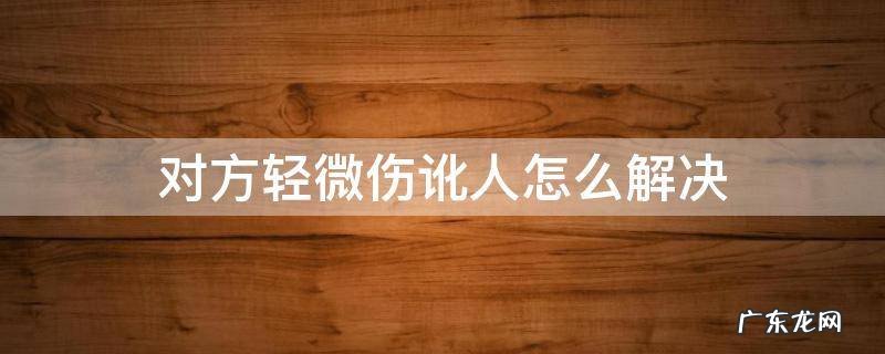 致人轻伤对方讹人怎么处理 对方轻微伤讹人怎么解决