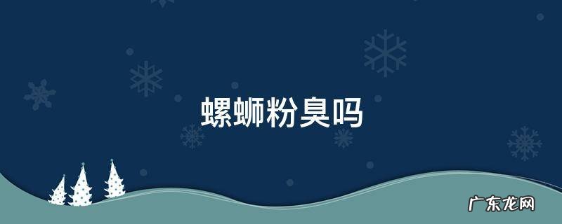 原味螺蛳粉臭吗 螺蛳粉臭吗