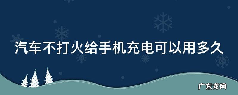 汽车不打火给手机充电可以用多久 汽车不打火给手机充电能充多长时间