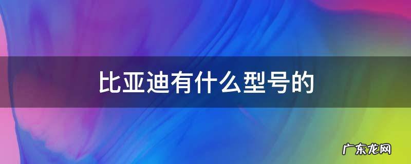 比亚迪所有车型型号 比亚迪有什么型号的