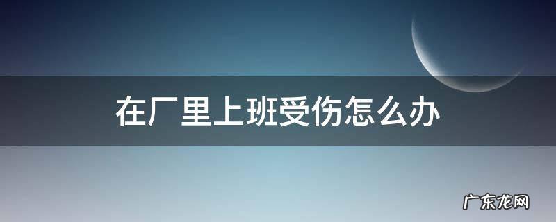 在厂里上班受伤怎么办 在厂里上班受伤怎么办理工伤认定